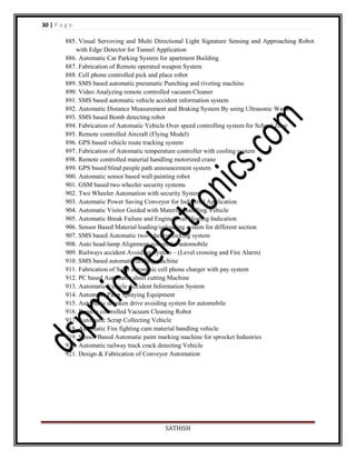 30 | P a g e
885. Visual Servoving and Multi Directional Light Signature Sensing and Approaching Robot
with Edge Detector for Tunnel Application
886. Automatic Car Parking System for apartment Building
887. Fabrication of Remote operated weapon System
888. Cell phone controlled pick and place robot
889. SMS based automatic pneumatic Punching and riveting machine
890. Video Analyzing remote controlled vacuum Cleaner
891. SMS based automatic vehicle accident information system
892. Automatic Distance Measurement and Braking System By using Ultrasonic Waves
893. SMS based Bomb detecting robot
894. Fabrication of Automatic Vehicle Over speed controlling system for School Zone
895. Remote controlled Aircraft (Flying Model)
896. GPS based vehicle route tracking system
897. Fabrication of Automatic temperature controller with cooling system
898. Remote controlled material handling motorized crane
899. GPS based blind people path announcement system
900. Automatic sensor based wall painting robot
901. GSM based two wheeler security systems
902. Two Wheeler Automation with security System
903. Automatic Power Saving Conveyor for Industrial Application
904. Automatic Visitor Guided with Material Handling Vehicle
905. Automatic Break Failure and Engine Over Heating Indication
906. Sensor Based Material loading/unloading system for different section
907. SMS based Automatic two-wheeler locking system
908. Auto head-lamp Alignment system for automobile
909. Railways accident Avoiding System – (Level crossing and Fire Alarm)
910. SMS based automatic drilling machine
911. Fabrication of Solar automatic cell phone charger with pay system
912. PC based Automatic sheet cutting Machine
913. Automatic Vehicle Accident Information System
914. Automatic Paint Spraying Equipment
915. Automatic drunken drive avoiding system for automobile
916. Remote controlled Vacuum Cleaning Robot
917. Automatic Scrap Collecting Vehicle
918. Automatic Fire fighting cum material handling vehicle
919. Sensor Based Automatic paint marking machine for sprocket Industries
920. Automatic railway track crack detecting Vehicle
921. Design & Fabrication of Conveyor Automation

SATHISH

 