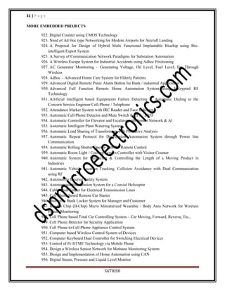 31 | P a g e
MORE EMBEDDED PROJECTS
922. Digital Counter using CMOS Technology
923. Need of Ad Hoc type Networking for Modern Airports for Aircraft Landing
924. A Proposal for Design of Hybrid Multi Functional Implantable Biochip using Biointelligent Expert System
925. A Survey of Communication Network Paradigms for Substation Automation
926. A Wireless Escape System for Industrial Accidents using Adhoc Positioning
927. AC Generator Monitoring – Generating Voltage, Oil Level, Fuel Level, Etc Through
Wireless
928. Adhoc – Advanced Home Care System for Elderly Patients
929. Advanced Digital Remote Panic Alarm Button for Bank / industrial Application
930. Advanced Full Function Remote Home Automation System using Encrypted RF
Technology
931. Artificial intelligent based Equipments Failure Detecting & Automatic Dialing to the
Concern Service Engineer Cell-Phone / Telephone
932. Attendance Marker System with IRC Reader and Face Indicator
933. Automatic Cell Phone Detector and Mute Switch for TV / DVD
934. Automatic Controller for Elevator and Escalator with Sensor Network & AI
935. Automatic Intelligent Plant Watering System
936. Automatic Load Sharing of Transformers with Protective Analysis
937. Automatic Repeat Protocol for Distribution Automation System through Power line
Communication
938. Automatic Rolling Shutter Opener with RF Remote Control
939. Automatic Room Light / Cooling System Controller with Visitor Counter
940. Automatic System for Measuring & Controlling the Length of a Moving Product in
Industries
941. Automatic Vehicle Location Tracking, Collision Avoidance with Dual Communication
using RF
942. Automobile Exterior Safety System
943. Autonomous Stabilization System for a Coaxial Helicopter
944. Cable Fault Finder for Electrical Transmission Lines
945. Cell Phone based Remote Car Starter
946. Biometric Bank Locker System for Manager and Customer
947. Bio-On Chip (B-Chip) Micro Miniaturized Wearable / Body Area Network for Wireless
Patient Monitoring
948. Cell Phone based Total Car Controlling System – Car Moving, Forward, Reverse, Etc.,
949. Cell Phone Detector for Security Application
950. Cell Phone to Cell Phone Appliance Control System
951. Computer based Wireless Control System of Devices
952. Computer Keyboard Dual Controller for Switching Electrical Devices
953. Control of Pc DTMF Technology via Mobile Phone
954. Design a Wireless Sensor Network for Methane Monitoring System
955. Design and Implementation of Home Automation using CAN
956. Digital Steam, Pressure and Liquid Level Monitor
SATHISH

 