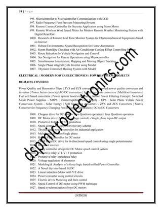 33 | P a g e
996. Microcontroller to Microcontroller Communication with LCD
997. Radio Frequency Foot Pressure Measuring System
998. Remote Camera Controller for Security Application using Servo Motor
999. Remote Wireless Wind Speed Meter for Modern Remote Weather Monitoring Station with
Digital Read Out
1000. Research of Remote Real Time Monitor System for Electromechanical Equipments based
on Internet
1001. Robust Environmental Sound Recognition for Home Automation
1002. Room Humidity Checking with Air Conditioner Cooling Effect Controlling System
1003. Route Selection for Vehicle Navigation and Control
1004. Sea Navigation for Rescue Operations using Microcontroller
1005. Simultaneous Localization, Mapping and Moving Object Tracking
1006. Single Phase integral Cycle Inverter using Mosfet
1007. Thyristor Controlled Heating System with Model
ELECTRICAL / MODERN POWER ELECTRONICS / POWER SYSTEM PROJECTS
DOMAINS COVERED
Power Quality and Harmonics filters | ZVS and ZCS converters | Improved power quality converters and
inverters | Power factor corrected AC-DC converters | Switching mode converters | Multilevel inverters |
Fuel cell based converters | Power system based converters | Active Power Filtering Concept | Switched
Mode Power Supplies - SMPS | Uninterruptible Power Supply - UPS | Solar Photo Voltaic Power
Conversion System - Solar Energy | Soft Switching converters - ZVS and ZCS Converters | Matrix
Converter for Frequency Changing Power Supply Application | DC to DC Converters
1008.
1009.
1010.
1011.
1012.
1013.
1014.
1015.
1016.
1017.
1018.
1019.
1020.
1021.
1022.
1023.
1024.
1025.
1026.
1027.

Chopper drive for DC motor - Two Quadrant operation / Four Quadrant operation
DC Motor drive (Armature voltage control) - Single phase input-DC output
Protective Relay - DF/DT protection
Speed control by slip power recovery scheme
Thyristorized power controller for industrial application
Multi Level Inverter-Single phase
Robust PID controller for DC motor
PWM based DC drive for bi-directional speed control using single potentiometer
Resonant inverter
Fuzzy controller design for DC Motor speed control system
Protective relay-V, I, V / F protection
Protective relay-Impedance relay
Voltage regulation of alternator
Modeling & Analysis of a fuzzy logic based unified Power Controller
A Novel thyristor based BLDC
Linear induction Motor with V/F drive
Power converter using control circuits
Electric drives Modeling and their control
Speed Control of DC motor using PWM technique
Speed synchronization of two DC motors
SATHISH

 