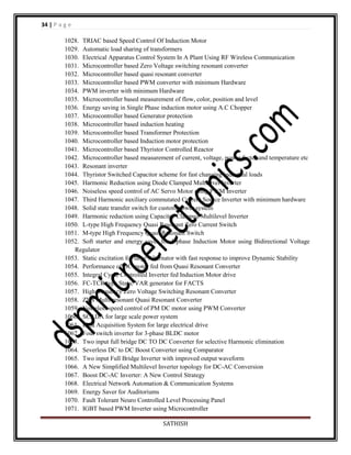 34 | P a g e
1028. TRIAC based Speed Control Of Induction Motor
1029. Automatic load sharing of transformers
1030. Electrical Apparatus Control System In A Plant Using RF Wireless Communication
1031. Microcontroller based Zero Voltage switching resonant converter
1032. Microcontroller based quasi resonant converter
1033. Microcontroller based PWM converter with minimum Hardware
1034. PWM inverter with minimum Hardware
1035. Microcontroller based measurement of flow, color, position and level
1036. Energy saving in Single Phase induction motor using A.C Chopper
1037. Microcontroller based Generator protection
1038. Microcontroller based induction heating
1039. Microcontroller based Transformer Protection
1040. Microcontroller based Induction motor protection
1041. Microcontroller based Thyristor Controlled Reactor
1042. Microcontroller based measurement of current, voltage, power factor and temperature etc
1043. Resonant inverter
1044. Thyristor Switched Capacitor scheme for fast changing industrial loads
1045. Harmonic Reduction using Diode Clamped Multilevel Inverter
1046. Noiseless speed control of AC Servo Motor using PWM Inverter
1047. Third Harmonic auxiliary commutated Current Source Inverter with minimum hardware
1048. Solid state transfer switch for custom power system
1049. Harmonic reduction using Capacitor Clamped Multilevel Inverter
1050. L-type High Frequency Quasi Resonant Zero Current Switch
1051. M-type High Frequency Quasi Resonant Switch
1052. Soft starter and energy saver for 1-phase Induction Motor using Bidirectional Voltage
Regulator
1053. Static excitation for large Alternator with fast response to improve Dynamic Stability
1054. Performance of DC motor fed from Quasi Resonant Converter
1055. Integral Cycle Controlled Inverter fed Induction Motor drive
1056. FC-TCR type Static VAR generator for FACTS
1057. High frequency Zero Voltage Switching Resonant Converter
1058. ZVS Multi-resonant Quasi Resonant Converter
1059. Noiseless speed control of PM DC motor using PWM Converter
1060. SCADA for large scale power system
1061. Data Acquisition System for large electrical drive
1062. Four switch inverter for 3-phase BLDC motor
1063. Two input full bridge DC TO DC Converter for selective Harmonic elimination
1064. Severless DC to DC Boost Converter using Comparator
1065. Two input Full Bridge Inverter with improved output waveform
1066. A New Simplified Multilevel Inverter topology for DC-AC Conversion
1067. Boost DC-AC Inverter: A New Control Strategy
1068. Electrical Network Automation & Communication Systems
1069. Energy Saver for Auditoriums
1070. Fault Tolerant Neuro Controlled Level Processing Panel
1071. IGBT based PWM Inverter using Microcontroller
SATHISH

 