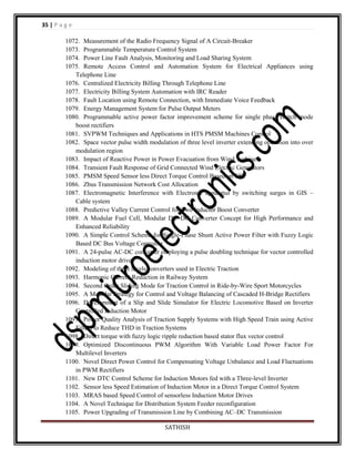 35 | P a g e
1072. Measurement of the Radio Frequency Signal of A Circuit-Breaker
1073. Programmable Temperature Control System
1074. Power Line Fault Analysis, Monitoring and Load Sharing System
1075. Remote Access Control and Automation System for Electrical Appliances using
Telephone Line
1076. Centralized Electricity Billing Through Telephone Line
1077. Electricity Billing System Automation with IRC Reader
1078. Fault Location using Remote Connection, with Immediate Voice Feedback
1079. Energy Management System for Pulse Output Meters
1080. Programmable active power factor improvement scheme for single phase switch mode
boost rectifiers
1081. SVPWM Techniques and Applications in HTS PMSM Machines Control
1082. Space vector pulse width modulation of three level inverter extending operation into over
modulation region
1083. Impact of Reactive Power in Power Evacuation from Wind Turbines
1084. Transient Fault Response of Grid Connected Wind Electric Generators
1085. PMSM Speed Sensor less Direct Torque Control Based on EKF
1086. Zbus Transmission Network Cost Allocation
1087. Electromagnetic Interference with Electronic apparatus by switching surges in GIS –
Cable system
1088. Predictive Valley Current Control for Two Inductor Boost Converter
1089. A Modular Fuel Cell, Modular DC–DC Converter Concept for High Performance and
Enhanced Reliability
1090. A Simple Control Scheme for Single-Phase Shunt Active Power Filter with Fuzzy Logic
Based DC Bus Voltage Controller
1091. A 24-pulse AC-DC converter employing a pulse doubling technique for vector controlled
induction motor drives
1092. Modeling of three levels converters used in Electric Traction
1093. Harmonic Current Reduction in Railway System
1094. Second Order Sliding Mode for Traction Control in Ride-by-Wire Sport Motorcycles
1095. A Modular Strategy for Control and Voltage Balancing of Cascaded H-Bridge Rectifiers
1096. Development of a Slip and Slide Simulator for Electric Locomotive Based on Inverter
Controlled Induction Motor
1097. Power Quality Analysis of Traction Supply Systems with High Speed Train using Active
Filters to Reduce THD in Traction Systems
1098. Direct torque with fuzzy logic ripple reduction based stator flux vector control
1099. Optimized Discontinuous PWM Algorithm With Variable Load Power Factor For
Multilevel Inverters
1100. Novel Direct Power Control for Compensating Voltage Unbalance and Load Fluctuations
in PWM Rectifiers
1101. New DTC Control Scheme for Induction Motors fed with a Three-level Inverter
1102. Sensor less Speed Estimation of Induction Motor in a Direct Torque Control System
1103. MRAS based Speed Control of sensorless Induction Motor Drives
1104. A Novel Technique for Distribution System Feeder reconfiguration
1105. Power Upgrading of Transmission Line by Combining AC–DC Transmission
SATHISH

 