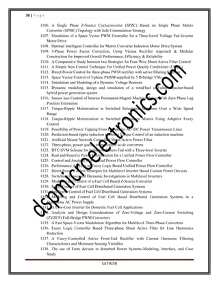 36 | P a g e
1106. A Single Phase Z-Source Cycloconverter (SPZC) Based on Single Phase Matrix
Converter (SPMC) Topology with Safe Commutation Strategy
1107. Simulation of a Space Vector PWM Controller for a Three-Level Voltage Fed Inverter
Motor Drive
1108. Optimal Intelligent Controller for Matrix Converter Induction Motor Drive System
1109. 3-Phase Power Factor Correction, Using Vienna Rectifier Approach & Modular
Construction for Improved Overall Performance, Efficiency & Reliability
1110. A Comparative Study between two Strategies for Four-Wire Shunt Active Filter Control
1111. A Simple New Control Technique For Unified Power Quality Conditioner (UPQC)
1112. Direct Power Control for three-phase PWM rectifier with active filtering function
1113. Space Vector Control of 5-phase PMSM supplied by 5 H-bridge VSIs
1114. Simulation and Modeling of a Dynamic Voltage Restorer.
1115. Dynamic modeling, design and simulation of a wind/fuel cell/ultra-capacitor-based
hybrid power generation system
1116. Sensor less Control of Interior Permanent-Magnet Machine Drives With Zero Phase Lag
Position Estimation
1117. Torque-Ripple Minimization in Switched Reluctance Machines Over a Wide Speed
Range
1118. Torque-Ripple Minimization in Switched Reluctance Motors Using Adaptive Fuzzy
Control
1119. Possibility of Power Tapping From Composite AC–DC Power Transmission Lines
1120. Prediction-based ripple reduction in Direct Torque Control of an induction machine
1121. Artificial Neural Network Controlled Shunt Active Power Filter
1122. Three-phase, power quality improvement ac/dc converters
1123. DTC-SVM Scheme for Induction Motors Fed with a Three-level Inverter
1124. Real and Reactive Power Coordination for a Unified Power Flow Controller
1125. Control and Analysis of a Unified Power Flow Controller
1126. Performance Analysis of Fuzzy Logic Based Unified Power Flow Controller
1127. Direct Power Control Strategies for Multilevel Inverter Based Custom Power Devices
1128. Switching Losses and Harmonic Investigations in Multilevel Inverters
1129. Modeling and Control of a Fuel Cell Based Z-Source Converter
1130. Fuzzy Control of Fuel Cell Distributed Generation Systems
1131. Intelligent Control of Fuel Cell Distributed Generation Systems
1132. Modeling and Control of Fuel Cell Based Distributed Generation Systems in a
Standalone AC Power Supply
1133. A Low-Cost Inverter for Domestic Fuel Cell Applications
1134. Analysis and Design Considerations of Zero-Voltage and Zero-Current Switching
(ZVZCS) Full-Bridge PWM Converters
1135. A Fast Space-Vector Modulation Algorithm for Multilevel Three-Phase Converters
1136. Fuzzy Logic Controller Based Three-phase Shunt Active Filter for Line Harmonics
Reduction
1137. A Fuzzy-Controlled Active Front-End Rectifier with Current Harmonic Filtering
Characteristics and Minimum Sensing Variables
1138. The use of Facts devices in disturbed Power Systems-Modeling, Interface, and Case
Study
SATHISH

 