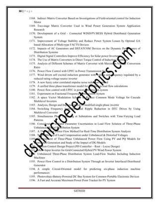 38 | P a g e
1168. Indirect Matrix Converter Based on Investigations of Field-oriented control for Induction
Motor
1169. Two-stage Matrix Converter Used in Wind Power Generation System Application
Research
1170. Development of a Grid – Connected WIND/PV/BESS Hybrid Distributed Generation
System
1171. Improvement of Voltage Stability and Reduce Power System Losses by Optimal GA
based Allocation of Multi-type FACTS Devices
1172. Impacts of AC Generators and DSTATCOM Devices on the Dynamic Performance of
Distribution Systems
1173. Digital Signal Controllers Improve Efficiency for Solar power Inverters
1174. The Use of Matrix Converters in Direct Torque Control of Induction Machines
1175. Analysis of Different Schemes of Matrix Converter with Maximum Voltage Conversion
Ratio
1176. Power Flow Control with UPFC in Power Transmission System
1177. Wind driven self excited induction generator with voltage and frequency regulated by a
reduced rating voltage source inverter
1178. A new fuzzy color correlated impulse noise reduction method
1179. A unified three phase transformer model for distribution load flow calculations
1180. Power flow control with UPFC in power transmission system
1181. Experiment on Fractional Frequency Transmission System
1182. A space Vector Modulation Scheme to Reduce Common Mode Voltage for Cascade
Multilevel Inverters
1183. Analysis, Design and Implementation of modified single phase inverter
1184. Switching Frequency Imposition and Ripple Reduction in DTC Drives by Using
Multilevel Converter
1185. Simultaneous Phase Balancing at Substations and Switches with Time-Varying Load
Patterns
1186. Consideration of Input Parameter Uncertainties in Load Flow Solution of Three-Phase
Unbalanced Radial Distribution System
1187. A Three-Phase Power Flow Method For Real-Time Distribution System Analysis
1188. Novel Method of Load Compensation under Unbalanced & Distorted Voltages
1189. Development of Three-Phase Unbalanced Power Flow Using PV and PQ Models for
Distributed Generation and Study of the Impact of DG Models
1190. Position Control Design Project (PD Controller – Root – Locus Design)
1191. Multi-Input Inverter for Grid-Connected Hybrid PV/Wind Power System
1192. Unbalanced Three-Phase Distribution System Load-Flow Studies Including Induction
Machines
1193. Power Flow Control in a Distribution System Through an Inverter Interfaced Distributed
Generator
1194. A simple Circuit-Oriented model for predicting six-phase induction machine
performances
1195. Photovoltaic-Battery-Powered DC Bus System for Common Portable Electronic Devices
1196. A Fast and Accurate Maximum Power Point Tracker for PV System

SATHISH

 