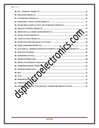 3|Page
30. PLC / THERMAL PROJECTS ............................................................................................................ 25
31. SMS BASED PROJECTS .................................................................................................................... 26
32. AUTOMATION PROJECTS ............................................................................................................... 26
33. INDUSTRIAL APPLICATIONS PROJECTS .................................................................................... 27
34. INSTRUMENTATION & LEVEL MEASUREMENT PROJECTS................................................... 27
35. PROCESS CONTROL PROJECTS .................................................................................................... 27
36. MECHANICAL & MODEL BASED PROJECTS .............................................................................. 28
37. SOLAR SYSTEM PROJECTS ............................................................................................................ 28
38. AGRICULTURAL PROJECTS ........................................................................................................... 29
39. MICRO ELECTRO MECHANICAL SYSTEM ................................................................................. 29
40. MORE EMBEDDED PROJECTS ....................................................................................................... 31
41. ELECTRICAL / MODERN POWER ELECTRONICS / POWER SYSTEM PROJECTS ............... 33
42. DOMAINS COVERED ........................................................................................................................ 33
43. EMBEDDED SYSTEM ........................................................................................................................ 39
44. MICROCONTROLLERS .................................................................................................................... 40
45. PROJECTS SUPPORTS & DELIVERABLES ................................................................................... 40
46. EMBEDDED PROJECT DOMAINS ................................................................................................... 40
47. MICROCONTROLLERS .................................................................................................................... 41
48. DSP ....................................................................................................................................................... 41
49. VLSI ...................................................................................................................................................... 41
50. PERIPHERAL INTERFACE .............................................................................................................. 41
51. WIRELESS ........................................................................................................................................... 41
52. EMBEDDED SYSTEM / ELECTRONICS / HARDWARE PROJECTS USING .............................. 41

SATHISH

 