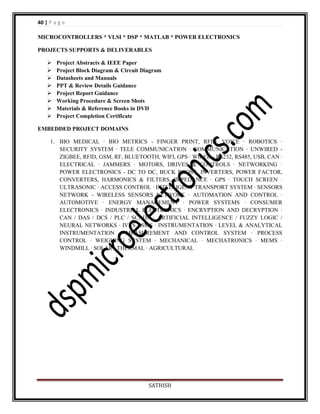 40 | P a g e
MICROCONTROLLERS * VLSI * DSP * MATLAB * POWER ELECTRONICS
PROJECTS SUPPORTS & DELIVERABLES









Project Abstracts & IEEE Paper
Project Block Diagram & Circuit Diagram
Datasheets and Manuals
PPT & Review Details Guidance
Project Report Guidance
Working Procedure & Screen Shots
Materials & Reference Books in DVD
Project Completion Certificate

EMBEDDED PROJECT DOMAINS
1. BIO MEDICAL · BIO METRICS - FINGER PRINT, RFID, VOICE · ROBOTICS ·
SECURITY SYSTEM · TELE COMMUNICATION · COMMUNICATION · UNWIRED ZIGBEE, RFID, GSM, RF, BLUETOOTH, WIFI, GPS · WIRED - RS232, RS485, USB, CAN ·
ELECTRICAL · JAMMERS · MOTORS, DRIVES & CONTROLS · NETWORKING ·
POWER ELECTRONICS - DC TO DC, BUCK BOOST, INVERTERS, POWER FACTOR,
CONVERTERS, HARMONICS & FILTERS, IMPEDANCE · GPS · TOUCH SCREEN ·
ULTRASONIC · ACCESS CONTROL · INTELLIGENT TRANSPORT SYSTEM · SENSORS
NETWORK - WIRELESS SENSORS NETWORK · AUTOMATION AND CONTROL ·
AUTOMOTIVE · ENERGY MANAGEMENT · POWER SYSTEMS · CONSUMER
ELECTRONICS · INDUSTRIAL ELECTRONICS · ENCRYPTION AND DECRYPTION ·
CAN / DAS / DCS / PLC / SCADA · ARTIFICIAL INTELLIGENCE / FUZZY LOGIC /
NEURAL NETWORKS · IVRS / SMS · INSTRUMENTATION · LEVEL & ANALYTICAL
INSTRUMENTATION · MEASUREMENT AND CONTROL SYSTEM · PROCESS
CONTROL · WEIGHING SYSTEM · MECHANICAL · MECHATRONICS · MEMS ·
WINDMILL · SOLAR · THERMAL · AGRICULTURAL

SATHISH

 