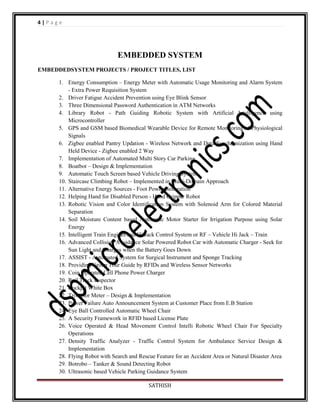 4|Page

EMBEDDED SYSTEM
EMBEDDEDSYSTEM PROJECTS / PROJECT TITLES, LIST
1. Energy Consumption – Energy Meter with Automatic Usage Monitoring and Alarm System
- Extra Power Requisition System
2. Driver Fatigue Accident Prevention using Eye Blink Sensor
3. Three Dimensional Password Authentication in ATM Networks
4. Library Robot - Path Guiding Robotic System with Artificial Intelligence using
Microcontroller
5. GPS and GSM based Biomedical Wearable Device for Remote Monitoring of Physiological
Signals
6. Zigbee enabled Pantry Updation - Wireless Network and Data Synchronization using Hand
Held Device - Zigbee enabled 2 Way
7. Implementation of Automated Multi Story Car Parking
8. Boatbot – Design & Implementation
9. Automatic Touch Screen based Vehicle Driving System
10. Staircase Climbing Robot – Implemented in Multi-Domain Approach
11. Alternative Energy Sources - Foot Power Generation
12. Helping Hand for Disabled Person - Hand Gripper Robot
13. Robotic Vision and Color Identification System with Solenoid Arm for Colored Material
Separation
14. Soil Moisture Content based Automatic Motor Starter for Irrigation Purpose using Solar
Energy
15. Intelligent Train Engines and Hi Jack Control System or RF – Vehicle Hi Jack – Train
16. Advanced Collision Avoidance Solar Powered Robot Car with Automatic Charger - Seek for
Sun Light and Charges when the Battery Goes Down
17. ASSIST - Automated System for Surgical Instrument and Sponge Tracking
18. Providing Group Tour Guide by RFIDs and Wireless Sensor Networks
19. Coin Operated Cell Phone Power Charger
20. Rail Track Inspector
21. Cockpit White Box
22. Trivector Meter – Design & Implementation
23. Power Failure Auto Announcement System at Customer Place from E.B Station
24. Eye Ball Controlled Automatic Wheel Chair
25. A Security Framework in RFID based License Plate
26. Voice Operated & Head Movement Control Intelli Robotic Wheel Chair For Specialty
Operations
27. Density Traffic Analyzer - Traffic Control System for Ambulance Service Design &
Implementation
28. Flying Robot with Search and Rescue Feature for an Accident Area or Natural Disaster Area
29. Botrobo – Tanker & Sound Detecting Robot
30. Ultrasonic based Vehicle Parking Guidance System
SATHISH

 