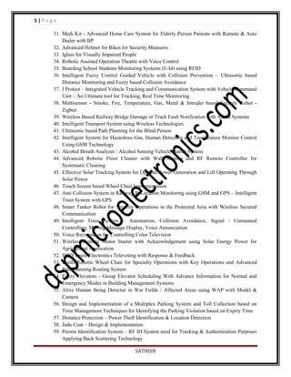 5|Page
31. Medi Kit - Advanced Home Care System for Elderly Person Patients with Remote & Auto
Dialer with BP
32. Advanced Helmet for Bikes for Security Measures
33. Iglass for Visually Impaired People
34. Robotic Assisted Operation Theatre with Voice Control
35. Boarding School Students Monitoring Systems (E-Id) using RFID
36. Intelligent Fuzzy Control Guided Vehicle with Collision Prevention – Ultrasonic based
Distance Monitoring and Fuzzy based Collision Avoidance
37. I Protect – Integrated Vehicle Tracking and Communication System with Vehicle Command
Unit – An Ultimate tool for Tracking, Real Time Monitoring
38. Multisensor - Smoke, Fire, Temperature, Gas, Metal & Intruder based Security Robot Zigbee
39. Wireless Based Railway Bridge Damage or Track Fault Notification with Alarm Systems
40. Intelligent Transport System using Wireless Technologies
41. Ultrasonic based Path Planning for the Blind Person
42. Intelligent System for Hazardous Gas, Human Detection and Temperature Monitor Control
Using GSM Technology
43. Alcohol Breath Analyzer / Alcohol Sensing Vehicle Starter System
44. Advanced Robotic Floor Cleaner with Wall Sensors and RF Remote Controller for
Systematic Cleaning
45. Effective Solar Tracking System for Optimal Power Generation and Lift Operating Through
Solar Power
46. Touch Screen based Wheel Chair Implementation
47. Anti Collision System in Railway & Location Monitoring using GSM and GPS – Intelligent
Train System with GPS
48. Smart Tanker Robot for Security Operations in the Protected Area with Wireless Secured
Communication
49. Intelligent Train System – Automation, Collision Avoidance, Signal / Unmanned
Controlling, Moving Message Display, Voice Annunciation
50. Voice Recognition for Controlling Color Television
51. Wireless Remote Motor Starter with Acknowledgement using Solar Energy Power for
Agricultural Application
52. IVRS based Electronics Televoting with Response & Feedback
53. Intelli Robotic Wheel Chair for Specialty Operations with Key Operations and Advanced
Path Planning Routing System
54. Fuzzy Elevators - Group Elevator Scheduling With Advance Information for Normal and
Emergency Modes in Building Management Systems
55. Alive Human Being Detector in War Fields / Affected Areas using WAP with Model &
Camera
56. Design and Implementation of a Multiplex Parking System and Toll Collection based on
Time Management Techniques for Identifying the Parking Violation based on Expiry Time
57. Distance Protection – Power Theft Identification & Location Detection
58. Judo Coat – Design & Implementation
59. Person Identification System – RF ID System used for Tracking & Authentication Purposes
Applying Back Scattering Technology
SATHISH

 