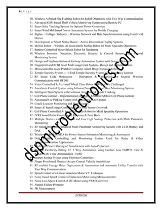 6|Page
60.
61.
62.
63.
64.
65.
66.
67.
68.
69.
70.
71.
72.
73.
74.
75.
76.
77.
78.
79.
80.
81.
82.
83.
84.
85.
86.
87.
88.
89.
90.
91.
92.
93.
94.
95.
96.

Wireless AI based Fire Fighting Robot for Relief Operations with Two Way Communication
Advanced GSM based Theft Vehicle Identifying System using Remote PC
Smart Solar Tracking System for Optimal Power Generation
Smart Wind Mill based Power Generation System for Mobile Charging
Zigbee – College / Industry – Wireless Network and Data Synchronization using Hand Held
Device
Development of Smart Notice Board – Active Information Display Systems
Mobile Robot -- Wireless Ai based Intelli Mobile Robot for Multi Specialty Operations
Remote Controlled Water Splash Robot for Gardening
Wireless Intrusion Detection, Electronic Security & Control System using Central
Monitoring System
Design and Implementation of Railway Automation System with Sensors Network
Fingerprint and RFID based Multi usage Card System - Design and Implementation
Microcontroller based Portable Computer Aided Drug Dispenser Robot
Temple Security System -- Hi End Temple Security System with Frequency Jammer
RF based Code Modulation – Decryption & Encryption for Secured Wireless
Communication with OFDM
Voice Controlled & Activated Wheel Chair Robot for Physically Challenged
Anesthesia Control System using Infusion Pump with Heart Beat Monitoring System
Intelligent Train System with Collision Avoidance & Route Tracking
Cell Phone Jammer - Implementation of Highly Effective Mobile Cell Phone Jammer
Automated Car Parking System with Automatic Gate Opener
Coach Location Monitoring and Identification
Smart AI based Image Capturing Robot with Sensors Network
Cell Phone Controlled Ai based Five Axis Robot for Multi Specialty Operations
IVRS based Robot Control with Response & Feed Back
Multiple Starters with Over Load and Low High Voltage Protection with Multi Parameter
Monitoring
RF based Intelligent Handheld Multi-Parameter Monitoring System with LCD Display and
DAS
Wireless Hybrid SCADA for Power Station Substation Monitoring & Automation
Dish Position Controlling and Monitoring System Used for Radar & Other
Telecommunication Applications
Intelligent Power Sharing of Transformers with Auto Protection
Prepaid Electricity Billing RF 2 Way Automation using Contact Less EMPCR Card &
Reader with Voice Annunciation - IVRS
Energy Saving System using Thyristor Controllers
Finger Print based Physical Access Control Vehicle Immobilizer
RF enabled Energy Meter Digitization & Automation and Automatic Utility Transfer with
Two Way Communication
Speed Control of a Linear Induction Motor V/F Technique
Fuzzy based Speed Control of Induction Motor using Microcontroller
Noise Less Speed Control of DC Motor using PWM Converter
Natural Failure Protector
PH Measurement
SATHISH

 