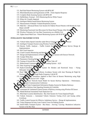 8|Page
131. Bed Side Patient Monitoring System with BP & RF
132. Blind Identification and Equalization of FIR – Finite Impulse Response
133. Complete Body Scanning System with BP & RF
134. Defibrillator, External – ECG Monitoring Device While Transit
135. IGlass for Visually Impaired
136. Intelligent Mobile based Patient Monitoring System
137. Measurement of Inhaled / Exhaled Respiratory System
138. Medi Kit - Advanced Home Care System for Elderly Person Patients with Remote & Auto
Dialer with BP
139. Monitoring Functional Arm Movement for Home based Therapy After Stroke
140. Wireless Telemetry for Line Data Transmission on a Mobile Unit
141. Zigbee based Medi Care - Patient Monitoring System with WAP RF BP
INTELLIGENT TRANSPORT SYTEM
142. Vehicle Safety Speed Controller under Driver Fatigue using Eye Blink Sensor
143. Intelligent Transport System using Wireless Technologies
144. Density Traffic Analyzer - Traffic Control System for Ambulance Service Design &
Implementation
145. Rail Track Inspector
146. Coach Location Monitoring and Identification
147. Design and Implementation of Railway Automation System with Sensors Network
148. Cockpit White Box
149. Parameters Checking Before Take Off
150. Testing of Aircraft Box and Accessories before Take off
151. Bidirectional Communication Aircraft Landing System – ALS
152. Data Acquiring System for Airports
153. Radio-Controlled Surveillance System for Borders and Restricted Areas – Flying
Helicopter Ariel View System
154. Real Time Mid-Air Fight Collision Avoidance System with Auto Warning & Flight Id,
Position, Monitoring through Radio Frequency Link & PC
155. Auto Flight Pilot Simulation Applied in Real Time & Remote Monitoring using High
Speed RF Data Link for UAV / Flight
156. Wireless Sensor Network based Model for Secure Railway Operations – Performance,
Computing & Communication Conference
157. Advanced Train Compartment Information Display System for Modern Railways
158. Automatic Railway Gate Signaling Simulator & Controller
159. Automated & Unmanned Control System of Railway crossing using Wireless IR Sensor
160. Model Railroad Automated Track Inspection Car
161. Blind Spot Location Identification - Bus Alert System for Vision Impaired People
162. Vehicle Emission -- Automated Vehicle Emission Testing (Co2) and Issuing online
Certificate
163. Traffic Control System for Effective Ambulance Service – Design & Implementation
164. Ticket Dispenser & Entry Lane Control Tower for Parking System
165. Intelli Public Transport System – Bus Status – Arriving / Leaving / Breakdown indication
System in the Bus Stop
SATHISH

 