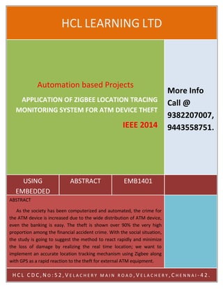 DIP1401 
HCL LEARNING LTD 
Automation based Projects 
APPLICATION OF ZIGBEE LOCATION TRACING 
MONITORING SYSTEM FOR ATM DEVICE THEFT 
USING 
EMBEDDED 
IEEE 2014 
ABSTRACT EMB1401 
More Info 
Call @ 
9382207007, 
9443558751. 
ABSTRACT 
As the society has been computerized and automated, the crime for 
the ATM device is increased due to the wide distribution of ATM device, 
even the banking is easy. The theft is shown over 90% the very high 
proportion among the financial accident crime. With the social situation, 
the study is going to suggest the method to react rapidly and minimize 
the loss of damage by realizing the real time location; we want to 
implement an accurate location tracking mechanism using Zigbee along 
with GPS as a rapid reaction to the theft for external ATM equipment. 
H C L C D C , N O : 5 2 , V E L A C H E R Y M A I N R O A D , V E L A C H E R Y , C H E N N A I - 4 2 . 
 