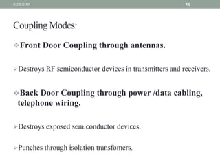 Coupling Modes:
Front Door Coupling through antennas.
Destroys RF semiconductor devices in transmitters and receivers.
Back Door Coupling through power /data cabling,
telephone wiring.
Destroys exposed semiconductor devices.
Punches through isolation transfomers.
5/23/2015 10
 