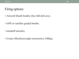 Firing options:
Aircraft Dumb bombs (free fall delivery).
GPS or satellite guided bombs.
standoff missiles.
Cruise Missiles(weight restricted to 340kg).
5/23/2015 14
 