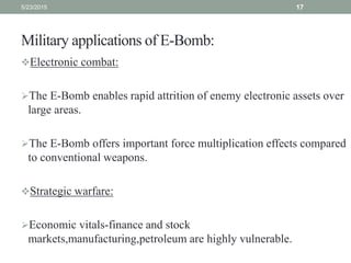 Military applications of E-Bomb:
Electronic combat:
The E-Bomb enables rapid attrition of enemy electronic assets over
large areas.
The E-Bomb offers important force multiplication effects compared
to conventional weapons.
Strategic warfare:
Economic vitals-finance and stock
markets,manufacturing,petroleum are highly vulnerable.
5/23/2015 17
 