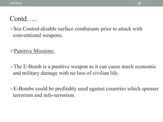 Contd…..
Sea Control-disable surface combatants prior to attack with
conventional weapons.
Punitive Missions:
The E-Bomb is a punitive weapon as it can cause much economic
and military damage with no loss of civilian life.
E-Bombs could be profitably used against countries which sponser
terrorism and info-terrorism.
5/23/2015 19
 