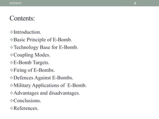 Contents:
Introduction.
Basic Principle of E-Bomb.
Technology Base for E-Bomb.
Coupling Modes.
E-Bomb Targets.
Firing of E-Bombs.
Defences Against E-Bombs.
Military Applications of E-Bomb.
Advantages and disadvantages.
Conclusions.
References.
5/23/2015 2
 