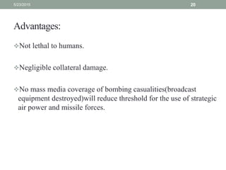 Advantages:
Not lethal to humans.
Negligible collateral damage.
No mass media coverage of bombing casualities(broadcast
equipment destroyed)will reduce threshold for the use of strategic
air power and missile forces.
5/23/2015 20
 