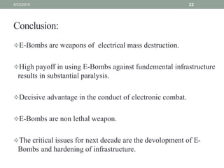 Conclusion:
E-Bombs are weapons of electrical mass destruction.
High payoff in using E-Bombs against fundemental infrastructure
results in substantial paralysis.
Decisive advantage in the conduct of electronic combat.
E-Bombs are non lethal weapon.
The critical issues for next decade are the devolopment of E-
Bombs and hardening of infrastructure.
5/23/2015 22
 