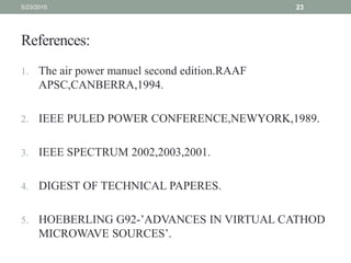 References:
1. The air power manuel second edition.RAAF
APSC,CANBERRA,1994.
2. IEEE PULED POWER CONFERENCE,NEWYORK,1989.
3. IEEE SPECTRUM 2002,2003,2001.
4. DIGEST OF TECHNICAL PAPERES.
5. HOEBERLING G92-’ADVANCES IN VIRTUAL CATHOD
MICROWAVE SOURCES’.
5/23/2015 23
 