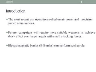 Introduction
The most recent war operations relied on air power and precision
guided ammunitions.
Future campaigns will require more suitable weapons to achieve
shock effect over large targets with small attacking forces.
Electromagnetic bombs (E-Bombs) can perform such a role.
5/23/2015 3
 
