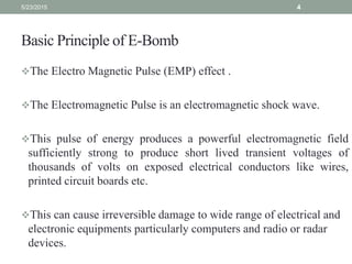 Basic Principle of E-Bomb
The Electro Magnetic Pulse (EMP) effect .
The Electromagnetic Pulse is an electromagnetic shock wave.
This pulse of energy produces a powerful electromagnetic field
sufficiently strong to produce short lived transient voltages of
thousands of volts on exposed electrical conductors like wires,
printed circuit boards etc.
This can cause irreversible damage to wide range of electrical and
electronic equipments particularly computers and radio or radar
devices.
5/23/2015 4
 