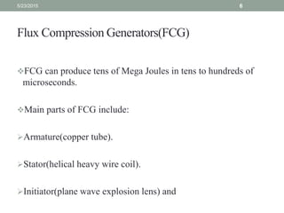 Flux Compression Generators(FCG)
FCG can produce tens of Mega Joules in tens to hundreds of
microseconds.
Main parts of FCG include:
Armature(copper tube).
Stator(helical heavy wire coil).
Initiator(plane wave explosion lens) and
5/23/2015 6
 