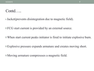 Contd…..
Jacket(prevents disintegration due to magnetic field).
FCG start current is provided by an external source.
When start current peaks initiator is fired to initiate explosive burn.
Explosive pressure expands armature and creates moving short.
Moving armature compressses a magnetic field.
5/23/2015 7
 