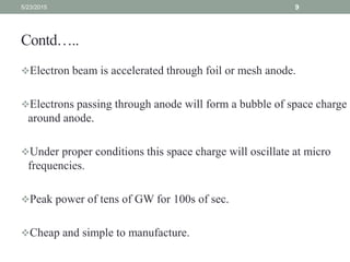 Contd…..
Electron beam is accelerated through foil or mesh anode.
Electrons passing through anode will form a bubble of space charge
around anode.
Under proper conditions this space charge will oscillate at micro
frequencies.
Peak power of tens of GW for 100s of sec.
Cheap and simple to manufacture.
5/23/2015 9
 