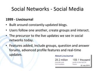 Social Networks - Social Media 1999 - LiveJournal Built around constantly-updated blogs. Users follow one another, create groups and interact. The precursor to the live updates we see in social networks today. Features added, include groups, question and answer forums, advanced profile features and real-time updates. 22 July 2010 
