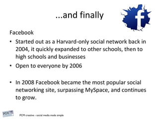 ...and finally Facebook Started out as a Harvard-only social network back in 2004, it quickly expanded to other schools, then to high schools and businesses Open to everyone by 2006 In 2008 Facebook became the most popular social networking site, surpassing MySpace, and continues to grow. 