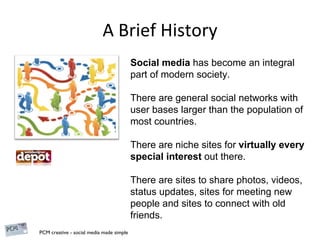 A Brief History Social media  has become an integral part of modern society. There are general social networks with user bases larger than the population of most countries. There are niche sites for  virtually every special interest  out there. There are sites to share photos, videos, status updates, sites for meeting new people and sites to connect with old friends. 