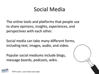 Social Media The online tools and platforms that people use to share opinions, insights,  experiences , and perspectives with each other.  Social media can take many different forms, including text, images, audio, and video.  Popular social mediums include blogs,  message boards, podcasts, wikis. 