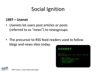 Social Ignition 1997 – Usenet Usenets let users post articles or posts  (referred to as “news”) to newsgroups. The precursor to RSS feed readers used to follow blogs and news sites today. 