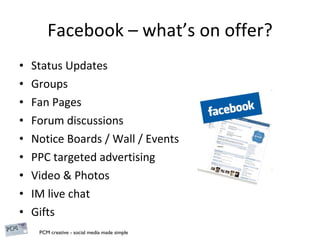Facebook – what’s on offer? Status Updates Groups Fan Pages Forum discussions Notice Boards / Wall / Events PPC targeted advertising Video & Photos IM live chat Gifts 
