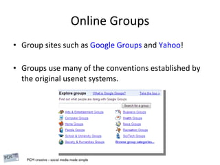 Online Groups Group sites such as  Google Groups  and  Yahoo !   Groups use many of the conventions established by the original usenet systems. 