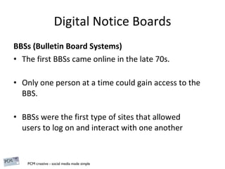 Digital Notice Boards BBSs (Bulletin Board Systems) The first BBSs came online in the late 70s.  Only one person at a time could gain access to the BBS. BBSs were the first type of sites that allowed users to log on and interact with one another 