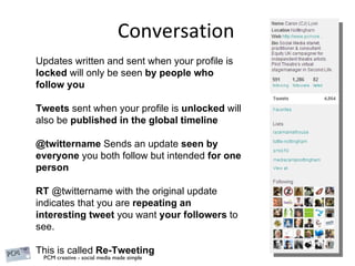 Conversation Updates written and sent when your profile is  locked  will only be seen  by people who follow you Tweets  sent when your profile is  unlocked  will also be  published in the global timeline @twittername  Sends an update  seen by everyone  you both follow but intended  for one person RT  @twittername with the original update indicates that you are  repeating an interesting tweet  you want  your followers  to see. This is called  Re-Tweeting 