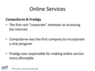 Online Services CompuServe & Prodigy The first real “corporate” attempts at accessing the Internet. CompuServe was the first company to incorporate a chat program  Prodigy was responsible for making online service more affordable 