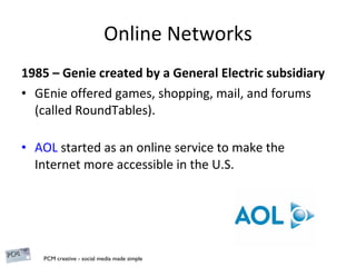 Online Networks 1985 – Genie created by a General Electric subsidiary  GEnie offered games, shopping, mail, and forums (called RoundTables). AOL  started as an online service to make the Internet more accessible in the U.S. 