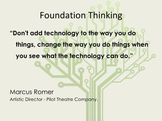 Foundation Thinking “ Don't add technology to the way you do things, change the way you do things when you see what the technology can do.”  Marcus Romer Artistic Director - Pilot Theatre Company. 
