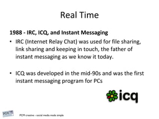 Real Time 1988 - IRC, ICQ, and Instant Messaging IRC (Internet Relay Chat) was used for file sharing, link sharing and keeping in touch,  the father of instant messaging as we know it today . ICQ was developed in the mid-90s and was the first instant messaging program for PCs 