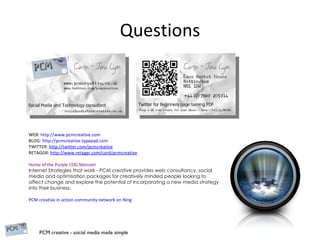 Questions WEB:  http://www.pcmcreative.com   BLOG:  http://pcmcreative.typepad.com TWITTER:  http://twitter.com/pcmcreative RETAGGR:  http://www.retaggr.com/card/pcmcreative Home of the Purple COG Monster Internet Strategies that work - PCM creative provides web consultancy, social media and optimisation packages for creatively minded people looking to affect change and explore the potential of incorporating a new media strategy into their business. PCM creative in action community network on Ning 