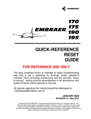 QUICK-REFERENCE
                                           RESET
                                           GUIDE
            FOR REFERENCE USE ONLY
The data contained herein is intended to assist troubleshooting
only and is not a substitute for Embraer and/or operator’s
manuals. Fault correcting maintenance and the aircraft’s “return
to service” testing shall be accomplished in full accordance with
proper Embraer and/or operator’s manuals.

All inquires regarding this material should be addressed to:
170techpubs@embraer.com.br

                                                                             JANUARY 2006
                                                                  REVISION 10 – May 2010

      Copyright 2010 by EMBRAER - Empresa Brasileira de Aeronáutica S.A. All rights reserved. This
   document shall not be copied or reproduced, whether in whole or in part, in any form or by any means
     without the express written authorization of Embraer. The information, technical data, designs and
  drawings disclosed in this document are property information of Embraer or third parties and shall not be
                    used or disclosed to any third party without permission of Embraer.
 