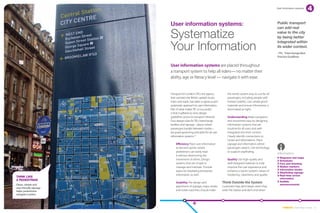 User information systems




                        User information systems:                                                                 Public transport
                                                                                                                  can add real

                        Systematize                                                                               value to the city
                                                                                                                  by being better


                        Your Information
                                                                                                                  integrated within
                                                                                                                  its wider context.
                                                                                                                  –TFL “Interchange Best
                                                                                                                  Practice Guidlines


                        User information systems are placed throughout
                        a transport system to help all riders— no matter their
                        ability, age or literacy level — navigate it with ease.


                        Transport for London (TfL), the agency           the transit system easy to use for all
                        that oversees the British capital’s buses,       passengers, including people with
                        trains and roads, has taken a rigorous and       limited mobility. Use vandal-proof
                        systematic approach to user information.         materials and ensure information is
                        Part of what makes TfL so successful             illuminated at night.
                        is that it adheres to strict design
                        guidelines across its transport network.         Understanding Make navigation
                        Four design rules for TfL’s interchange          and movement easy by designing
                        facilities and signage – places where            information systems that are
                        passengers transfer between modes –              intuitive for all users and well-
                        are good governing principles for all user       integrated into their context.
                        information systems:10                           Clearly identify connections to
                                                                         routes and destinations. Place
                            Efficiency Place user information            signage and information where
                            at decision points where                     passengers need it. Use technology
                            pedestrians can easily read                  to support wayfinding.
                                                                                                                  information
                            it without obstructing the
                                                                                                                    Diagrams and maps
                            movement of others. Design                   Quality Use high-quality and               Schedules
                            systems that are simple to                   well-designed materials to help            Fare and ticketing
                            manage and maintain. Provide                 improve the user experience and            Station markers
                                                                                                                    Information kiosks
                            space for displaying temporary               enhance a transit system’s values of
                                                                                                                    Wayfinding signage
                            information as well.                         modernity, cleanliness and quality.        Real-time arrival
Think like
                                                                                                                    information
a pedestrian
                            Usability The design and                 Think Outside the System                       A
                                                                                                                     udible
Clean, simple and 	                                                                                                 announcements
                            placement of signage, maps, kiosks       Customers’ trips don’t begin when they
user-friendly signage
helps pedestrians           and ticket machines should make          enter the station and don’t end when
navigate London.




                                                                                                                       EMBARQ From Here to There 23
 