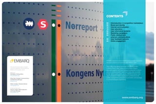 CONTENTS

                                         02	    Introroduction: A competitive marketplace
                                         06	    Brand and identity
                                         12	    Internal communication
                                         16	    User education
                                         22	    User information systems
                                         28	    Marketing campaigns
                                         34	     ublic relations and
                                                P
                                                external communications
                                         40	    User feedback systems
                                         44	    Online engagement




                                         EMBARQ catalyzes environmentally and financially sustainable
                                         transport solutions to improve quality of life in cities.

This work is licensed under a Creative   Since 2002, it has grown to include five offices, located
Commons Attribution-NonCommercial-       in Mexico, Brazil, India, Turkey and the Andean Region,
NoDerivs 3.0 Unported License.           that work together with local transport authorities to reduce
Report by:                               pollution, improve public health and create safe, accessible
Erik Weber, Visiting Fellow              and attractive urban public spaces. EMBARQ employs more
erik.weber@dot.gov                       than 130 experts in fields ranging from architecture to air
Ethan Arpi, Strategic Communications     quality management; geography to journalism; and sociology
and Marketing Manager                    to civil and transport engineering.
earpi@wri.org

Aileen Carrigan, Transport Planner
acarrigan@wri.org

Design and layout by
Dave K. Cooper, Video Production
and Design Manager
dcooper@wri.org



                                                                   www.embarq.org
 