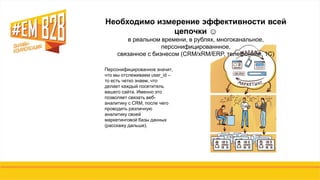 Персонифицированное значит,
что мы отслеживаем user_id –
то есть четко знаем, что
делает каждый посетитель
вашего сайта. Именно это
позволяет связать веб-
аналитику с CRM, после чего
проводить различную
аналитику своей
маркетинговой базы данных
(расскажу дальше).
Необходимо измерение эффективности всей
цепочки ☺
в реальном времени, в рублях, многоканальное,
персонифицированнное,
связанное с бизнесом (CRM/xRM/ERP, телефонией, 1С)
 