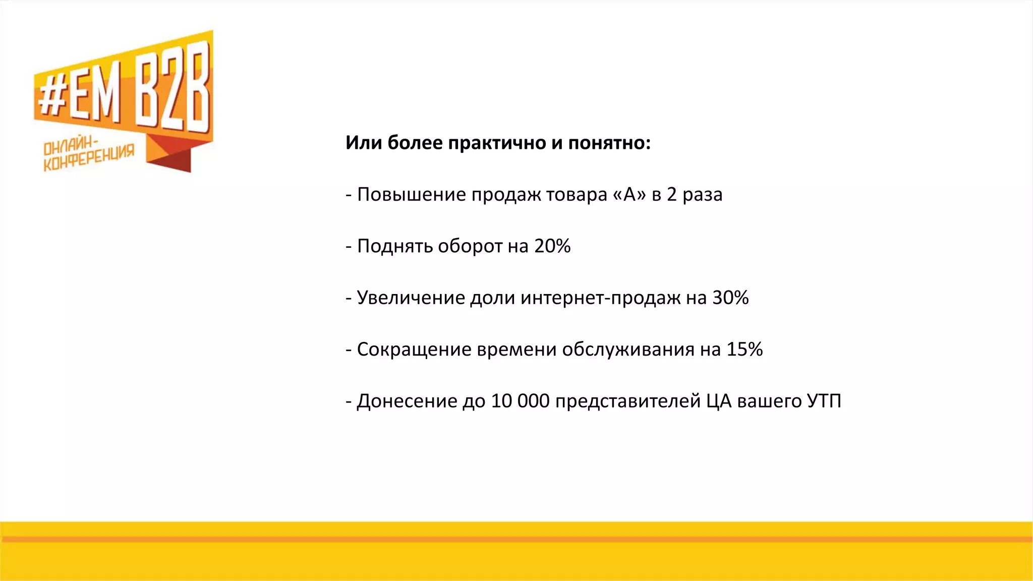 Или более практично и понятно:
- Повышение продаж товара «А» в 2 раза
- Поднять оборот на 20%
- Увеличение доли интернет-продаж на 30%
- Сокращение времени обслуживания на 15%
- Донесение до 10 000 представителей ЦА вашего УТП
 