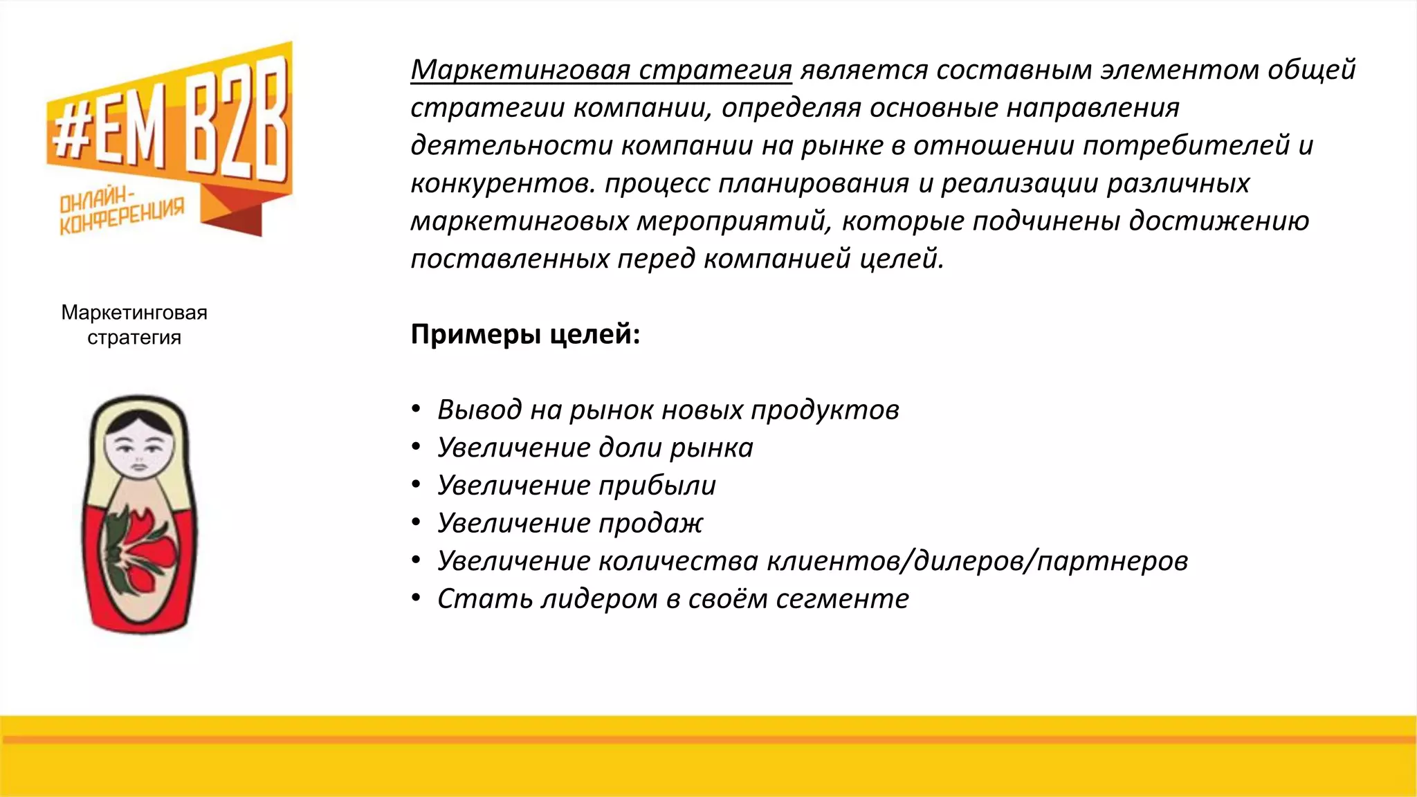 Маркетинговая
стратегия
Маркетинговая стратегия является составным элементом общей
стратегии компании, определяя основные направления
деятельности компании на рынке в отношении потребителей и
конкурентов. процесс планирования и реализации различных
маркетинговых мероприятий, которые подчинены достижению
поставленных перед компанией целей.
Примеры целей:
• Вывод на рынок новых продуктов
• Увеличение доли рынка
• Увеличение прибыли
• Увеличение продаж
• Увеличение количества клиентов/дилеров/партнеров
• Стать лидером в своём сегменте
 