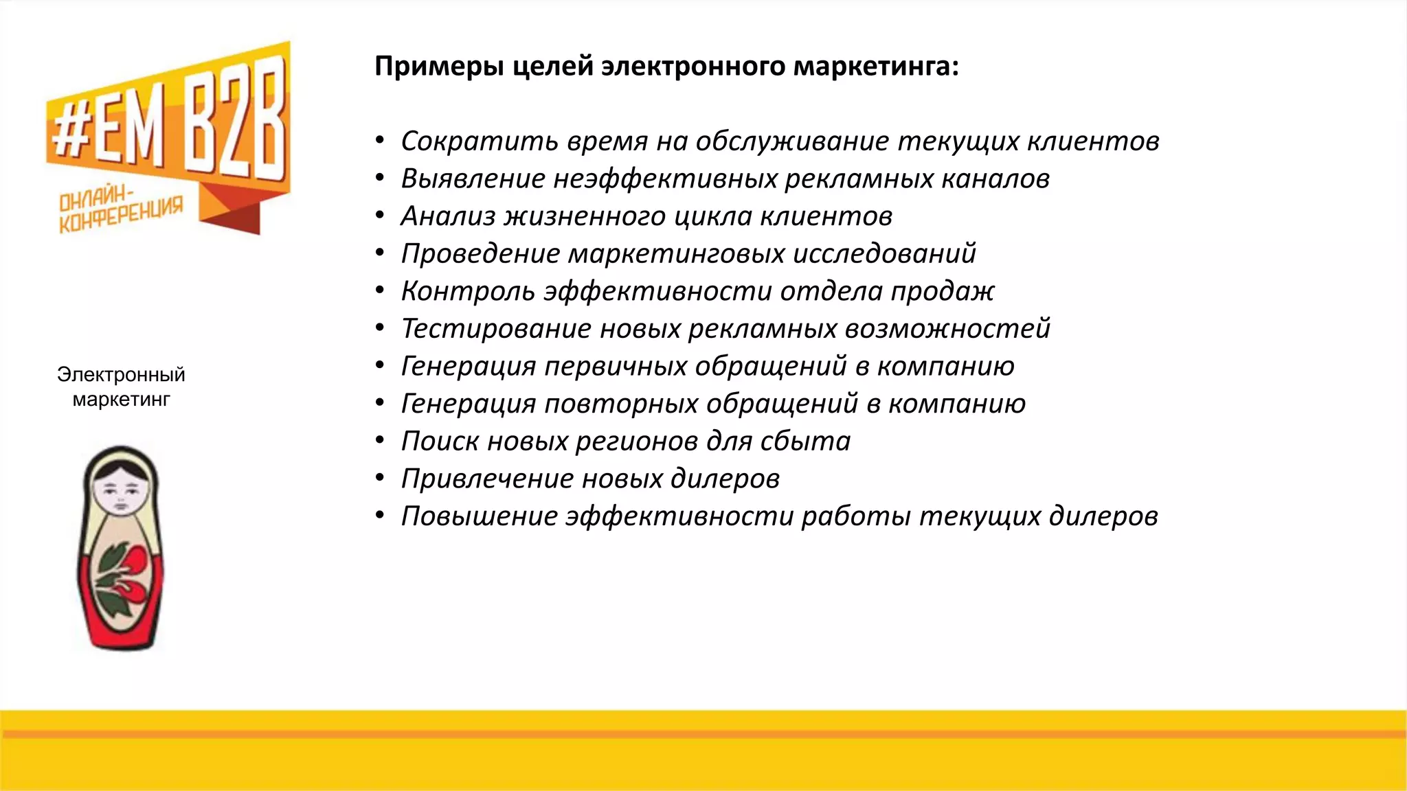 Электронный
маркетинг
Примеры целей электронного маркетинга:
• Сократить время на обслуживание текущих клиентов
• Выявление неэффективных рекламных каналов
• Анализ жизненного цикла клиентов
• Проведение маркетинговых исследований
• Контроль эффективности отдела продаж
• Тестирование новых рекламных возможностей
• Генерация первичных обращений в компанию
• Генерация повторных обращений в компанию
• Поиск новых регионов для сбыта
• Привлечение новых дилеров
• Повышение эффективности работы текущих дилеров
 