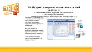 Связанное с CRM значит, что
вы привязываете поведение и
заказы людей онлайн к
реальным продажам и
персональной информации в
вашей базе.
Это даѐт огромные
возможности анализа вашей
маркетинговой базы на основе
жизненных циклов клиентов.
Также это позвояет вам
считать рубли заказов, а не
псевдо-метрики.
Необходимо измерение эффективности всей
цепочки ☺
в реальном времени, в рублях, многоканальное,
персонифицированнное,
связанное с бизнесом (CRM/xRM/ERP, телефонией, 1С)
 
