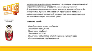 Маркетинговая
стратегия
Маркетинговая стратегия является составным элементом общей
стратегии компании, определяя основные направления
деятельности компании на рынке в отношении потребителей и
конкурентов. процесс планирования и реализации различных
маркетинговых мероприятий, которые подчинены достижению
поставленных перед компанией целей.
Примеры целей:
• Вывод на рынок новых продуктов
• Увеличение доли рынка
• Увеличение прибыли
• Увеличение продаж
• Увеличение количества клиентов/дилеров/партнеров
• Стать лидером в своём сегменте
 